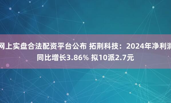 网上实盘合法配资平台公布 拓荆科技：2024年净利润同比增长3.86% 拟10派2.7元