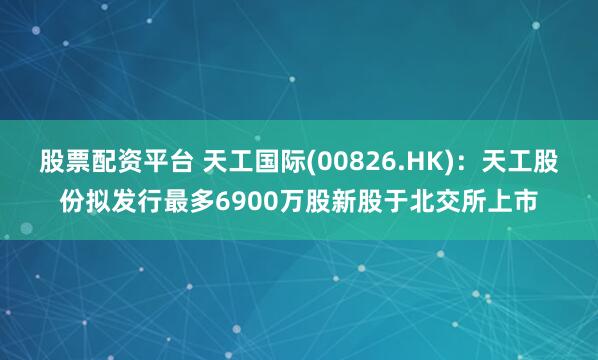 股票配资平台 天工国际(00826.HK)：天工股份拟发行最多6900万股新股于北交所上市