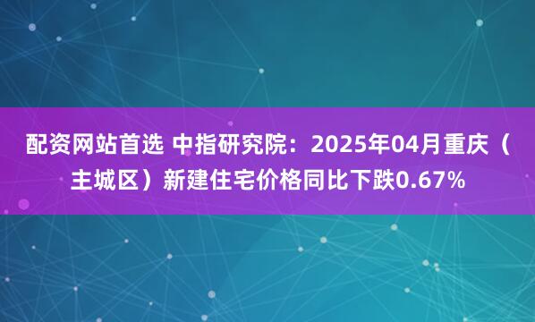 配资网站首选 中指研究院：2025年04月重庆（主城区）新建住宅价格同比下跌0.67%