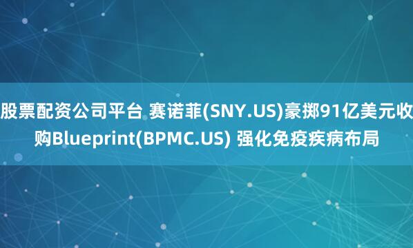 股票配资公司平台 赛诺菲(SNY.US)豪掷91亿美元收购Blueprint(BPMC.US) 强化免疫疾病布局