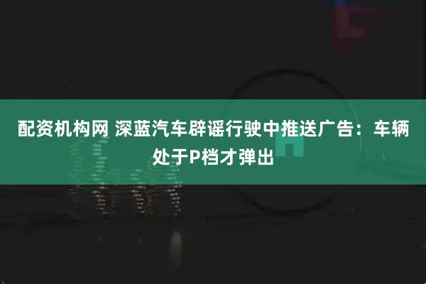 配资机构网 深蓝汽车辟谣行驶中推送广告：车辆处于P档才弹出
