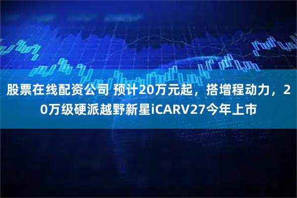 股票在线配资公司 预计20万元起,搭增程动力,20万级硬派越野新星iCARV27今年上市