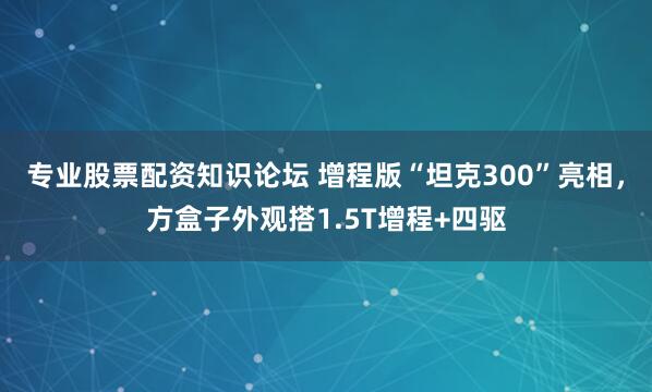 专业股票配资知识论坛 增程版“坦克300”亮相，方盒子外观搭1.5T增程+四驱