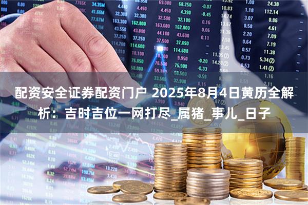 配资安全证券配资门户 2025年8月4日黄历全解析：吉时吉位一网打尽_属猪_事儿_日子