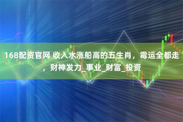 168配资官网 收入水涨船高的五生肖,霉运全都走,财神发力_事业_财富_投资