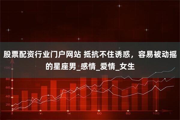 股票配资行业门户网站 抵抗不住诱惑,容易被动摇的星座男_感情_爱情_女生