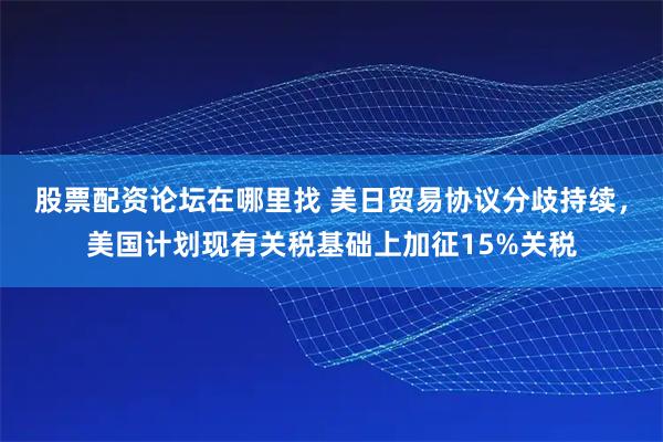 股票配资论坛在哪里找 美日贸易协议分歧持续,美国计划现有关税基础上加征15%关税