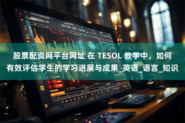 股票配资网平台网址 在 TESOL 教学中,如何有效评估学生的学习进展与成果_英语_语言_知识