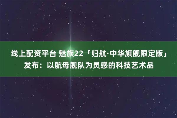 线上配资平台 魅族22「归航·中华旗舰限定版」发布:以航母舰队为灵感的科技艺术品