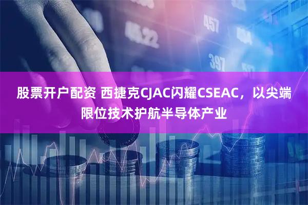股票开户配资 西捷克CJAC闪耀CSEAC,以尖端限位技术护航半导体产业