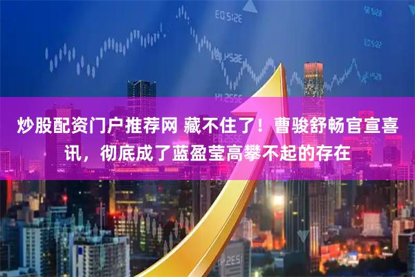 炒股配资门户推荐网 藏不住了！曹骏舒畅官宣喜讯，彻底成了蓝盈莹高攀不起的存在