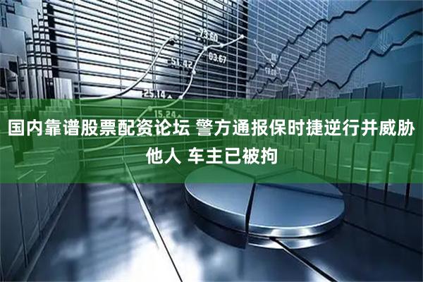 国内靠谱股票配资论坛 警方通报保时捷逆行并威胁他人 车主已被拘