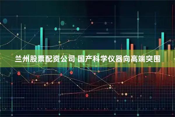 兰州股票配资公司 国产科学仪器向高端突围